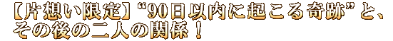 【片想い限定】“90日以内に起こる奇跡”と、その後の二人の関係！