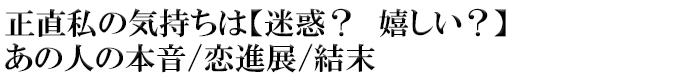 正直私の気持ちは【迷惑？　嬉しい？】あの人の本音/恋進展/結末