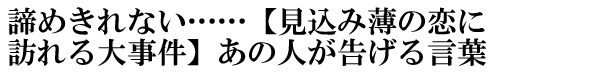 諦めきれない……【見込み薄の恋に訪れる大事件】あの人が告げる言葉
