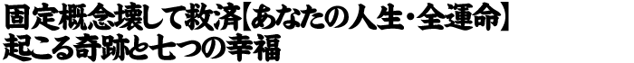 固定概念壊して救済【あなたの人生・運命】起こる奇跡と七つの幸福