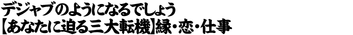 デジャブのようになるでしょう【あなたに迫る三大転機】縁・恋・仕事