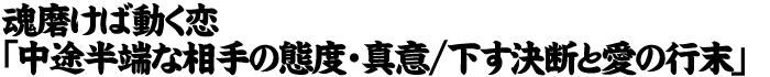 魂磨けば動く恋「中途半端な相手の態度・真意/下す決断と愛の行末」