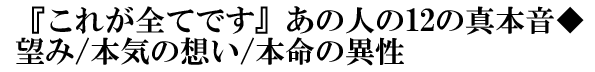 『これが全てです』あの人の12の真本音◆望み/本気の想い/本命の異性