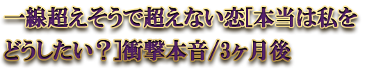 一線超えそうで超えない恋[本当は私をどうしたい？]衝撃本音/3ヶ月後