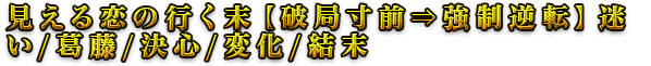 見える恋の行く末【破局寸前⇒強制逆転】迷い/葛藤/決心/変化/結末