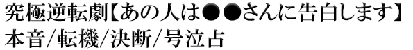 究極逆転劇【あの人は●●さんに告白します】本音/転機/決断/号泣占